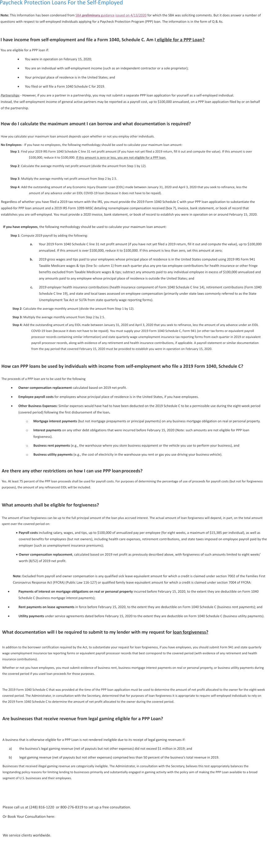 Paycheck Protection Loans For the Self-Employed Note: This Information has been condensed from SBA preliminary guidance issued on 4/13/2020 for which the SBA was soliciting comments. But it does answer a number of questions with respect to self-employed individuals applying for a Paycheck Protection Program (PPP) loan. The information is in the form of Q & As.  I have income from self-employment and file a Form 1040, Schedule C. Am I eligible for a PPP Loan? You are eligible for a PPP loan if: ·	You were in operation on February 15, 2020; ·	You are an individual with self-employment income (such as an independent contractor or a sole proprietor); ·	Your principal place of residence is in the United States; and ·	You filed or will file a Form 1040 Schedule C for 2019. Partnerships - However, if you are a partner in a partnership, you may not submit a separate PPP loan application for yourself as a self-employed individual. Instead, the self-employment income of general active partners may be reported as a payroll cost, up to $100,000 annualized, on a PPP loan application filed by or on behalf of the partnership.  How do I calculate the maximum amount I can borrow and what documentation is required?  How you calculate your maximum loan amount depends upon whether or not you employ other individuals. No Employees - If you have no employees, the following methodology should be used to calculate your maximum loan amount: Step 1: Find your 2019 IRS Form 1040 Schedule C line 31 net profit amount (if you have not yet filed a 2019 return, fill it out and compute the value). If this amount is over $100,000, reduce it to $100,000. If this amount is zero or less, you are not eligible for a PPP loan. Step 2: Calculate the average monthly net profit amount (divide the amount from Step 1 by 12).  Step 3: Multiply the average monthly net profit amount from Step 2 by 2.5. Step 4: Add the outstanding amount of any Economic Injury Disaster Loan (EIDL) made between January 31, 2020 and April 3, 2020 that you seek to refinance, less the amount of any advance under an EIDL COVID-19 loan (because it does not have to be repaid). Regardless of whether you have filed a 2019 tax return with the IRS, you must provide the 2019 Form 1040 Schedule C with your PPP loan application to substantiate the applied-for PPP loan amount and a 2019 IRS Form 1099-MISC detailing nonemployee compensation received (box 7), invoice, bank statement, or book of record that establishes you are self-employed. You must provide a 2020 invoice, bank statement, or book of record to establish you were in operation on or around February 15, 2020.  If you have employees, the following methodology should be used to calculate your maximum loan amount: Step 1: Compute 2019 payroll by adding the following: 	a.	Your 2019 Form 1040 Schedule C line 31 net profit amount (if you have not yet filed a 2019 return, fill it out and compute the value), up to $100,000 annualized. If this amount is over $100,000, reduce it to $100,000. If this amount is less than zero, set this amount at zero; 	b.	2019 gross wages and tips paid to your employees whose principal place of residence is in the United States computed using 2019 IRS Form 941 Taxable Medicare wages & tips (line 5c- column 1) from each quarter plus any pre-tax employee contributions for health insurance or other fringe benefits excluded from Taxable Medicare wages & tips; subtract any amounts paid to any individual employee in excess of $100,000 annualized and any amounts paid to any employee whose principal place of residence is outside the United States; and 	c.	2019 employer health insurance contributions (health insurance component of Form 1040 Schedule C line 14), retirement contributions (Form 1040 Schedule C line 19), and state and local taxes assessed on employee compensation (primarily under state laws commonly referred to as the State Unemployment Tax Act or SUTA from state quarterly wage reporting forms). Step 2: Calculate the average monthly amount (divide the amount from Step 1 by 12). Step 3: Multiply the average monthly amount from Step 2 by 2.5. Step 4: Add the outstanding amount of any EIDL made between January 31, 2020 and April 3, 2020 that you seek to refinance, less the amount of any advance under an EIDL COVID-19 loan (because it does not have to be repaid). You must supply your 2019 Form 1040 Schedule C, Form 941 (or other tax forms or equivalent payroll processor records containing similar information) and state quarterly wage unemployment insurance tax reporting forms from each quarter in 2019 or equivalent payroll processor records, along with evidence of any retirement and health insurance contributions, if applicable. A payroll statement or similar documentation from the pay period that covered February 15, 2020 must be provided to establish you were in operation on February 15, 2020.  How can PPP loans be used by individuals with income from self-employment who file a 2019 Form 1040, Schedule C?  The proceeds of a PPP loan are to be used for the following ·	Owner compensation replacement calculated based on 2019 net profit. ·	Employee payroll costs for employees whose principal place of residence is in the United States, if you have employees. ·	Other Business Expenses: Similar expenses would have had to have been deducted on the 2019 Schedule C to be a permissible use during the eight-week period (covered period) following the first disbursement of the loan. o	Mortgage interest payments (but not mortgage prepayments or principal payments) on any business mortgage obligation on real or personal property. o	Interest payments on any other debt obligations that were incurred before February 15, 2020 (Note: such amounts are not eligible for PPP loan forgiveness). o	Business rent payments (e.g., the warehouse where you store business equipment or the vehicle you use to perform your business), and o	Business utility payments (e.g., the cost of electricity in the warehouse you rent or gas you use driving your business vehicle).  Are there any other restrictions on how I can use PPP loan proceeds?	 Yes. At least 75 percent of the PPP loan proceeds shall be used for payroll costs. For purposes of determining the percentage of use of proceeds for payroll costs (but not for forgiveness purposes), the amount of any refinanced EIDL will be included.  What amounts shall be eligible for forgiveness?  The amount of loan forgiveness can be up to the full principal amount of the loan plus accrued interest. The actual amount of loan forgiveness will depend, in part, on the total amount spent over the covered period on: ·	Payroll costs including salary, wages, and tips, up to $100,000 of annualized pay per employee (for eight weeks, a maximum of $15,385 per individual), as well as covered benefits for employees (but not owners), including health care expenses, retirement contributions, and state taxes imposed on employee payroll paid by the employer (such as unemployment insurance premiums); ·	Owner compensation replacement, calculated based on 2019 net profit as previously described above, with forgiveness of such amounts limited to eight weeks’ worth (8/52) of 2019 net profit. Note: Excluded from payroll and owner compensation is any qualified sick leave equivalent amount for which a credit is claimed under section 7002 of the Families First Coronavirus Response Act (FFCRA) (Public Law 116-127) or qualified family leave equivalent amount for which a credit is claimed under section 7004 of FFCRA: ·	Payments of interest on mortgage obligations on real or personal property incurred before February 15, 2020, to the extent they are deductible on Form 1040 Schedule C (business mortgage interest payments); ·	Rent payments on lease agreements in force before February 15, 2020, to the extent they are deductible on Form 1040 Schedule C (business rent payments); and ·	Utility payments under service agreements dated before February 15, 2020 to the extent they are deductible on Form 1040 Schedule C (business utility payments). What documentation will I be required to submit to my lender with my request for loan forgiveness?  In addition to the borrower certification required by the Act, to substantiate your request for loan forgiveness, if you have employees, you should submit Form 941 and state quarterly wage unemployment insurance tax reporting forms or equivalent payroll processor records that best correspond to the covered period (with evidence of any retirement and health insurance contributions). Whether or not you have employees, you must submit evidence of business rent, business mortgage interest payments on real or personal property, or business utility payments during the covered period if you used loan proceeds for those purposes.  The 2019 Form 1040 Schedule C that was provided at the time of the PPP loan application must be used to determine the amount of net profit allocated to the owner for the eight-week covered period. The Administrator, in consultation with the Secretary, determined that for purposes of loan forgiveness it is appropriate to require self-employed individuals to rely on the 2019 Form 1040 Schedule C to determine the amount of net profit allocated to the owner during the covered period.  Are businesses that receive revenue from legal gaming eligible for a PPP Loan?   A business that is otherwise eligible for a PPP Loan is not rendered ineligible due to its receipt of legal gaming revenues if: 	a)	the business’s legal gaming revenue (net of payouts but not other expenses) did not exceed $1 million in 2019; and 	b)	legal gaming revenue (net of payouts but not other expenses) comprised less than 50 percent of the business’s total revenue in 2019. Businesses that received illegal gaming revenue are categorically ineligible. The Administrator, in consultation with the Secretary, believes this test appropriately balances the longstanding policy reasons for limiting lending to businesses primarily and substantially engaged in gaming activity with the policy aim of making the PPP Loan available to a broad segment of U.S. businesses and their employees.    Please call us at (248) 816-1220  or 800-276-8319 to set up a free consultation.  Or Book Your Consultation here:  We service clients worldwide.